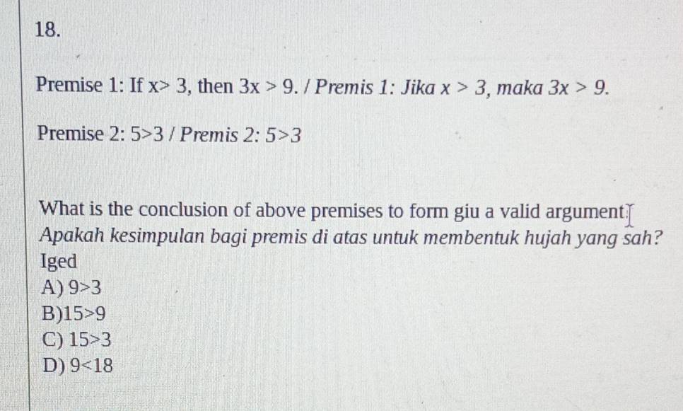 Premise 1: If x>3 , then 3x>9. / Premis 1: Jika x>3 , maka 3x>9. 
Premise 2:5>3/ Premis 2:5>3
What is the conclusion of above premises to form giu a valid argument?
Apakah kesimpulan bagi premis di atas untuk membentuk hujah yang sah?
Iged
A) 9>3
B) 15>9
C) 15>3
D) 9<18</tex>