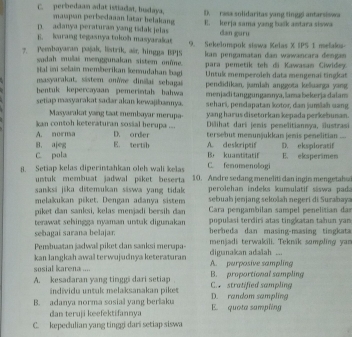 C. perbedaan adat istadat, budaya, D. ress solidaritas yang tinggi antarsiswa
maspan perisedaaan latar belakang
p. adanya peraturan yang tidak jelas E. kerja sama yang balk antara siswa
B. larang tegasnya tokoh masyarakat dan guru
7. Pembayaran pajak, listrik, aär, hingga BPJS 9. Sekelompok siswa Kelas X IPS 1 melaka-
sudah mulai menggunakan sistem onôme. kan pengamatan dan wawancara dengan
para pemetik tel di Kawasan Ciwidey.
Iat ini selain memberikan kemudahan bag Untuk memperoleh data mengenai tingkat
masyarakat, sistem on'ne dinillai sebagai pendidikan, jumlah anggota keluaga yang
bentuk kepercayaan pemerintah bahwa menjaditanggungaznya, lama bekerja dalam
setiap masyarakat sadar akan kewajikannya. sehari, pendapatan kotor, dan jumlah uang
Masyarakat yang taat membayar merupa-  Dilihat dari jemis pemelitiannya, iustrasi
kan contoh keteraturan sosial berupa ... yang harus disetorkan kepada perkebunan.
A. nornsa D. order tersebut memunjukkan jemis penelitian_
B. ajeg E. tertsb A. deskriptif D. eksploratif
C. pola Br kuantätatif E. eksperimen
C. fenomenologi
8. Setiap kelas diperintahkan oleh wali kelas 10.  An dre sedang meneliti dan ingin mengetah
untuk membuat jadwal piket beserta
sanksi jika ditemukan siswa yang tidak  peroleham indeks kumulatif säswa pada
sebuah jenjang sekošah negert di Surabaya
melakukan piket. Dengan adanya sistem  Cara pengambilan sampel penelitian dan
piket dan sanksi, kelas menjadi bersih dan
terawat sehingga nyaman untak digunakan populasi terdiri atas tingkatan tahun yan
sebagai sarana belajar berbeda dan masing-masing tingkata
Pembuatan jadwall piket dan sanksi merupa- menjadi terwakili. Teknik sompling yan
kan langkah awal terwujudnya keteraturan digunakan adalah ...
sosial karena .... A. purposive sampling
A. kesadaran yang tinggi dari setiap C. stratified sampling B. proportional sompling
individu untuk melaksanakan piket
B. adanya norma sosial yang beriaka D. random sampling E. quota sampling
dan teruji keefektifannya
C. kepedulian yang tinggi dari setiap siswa