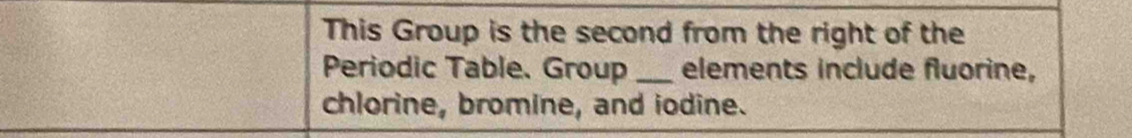 This Group is the second from the right of the 
Periodic Table. Group _elements include fluorine, 
chlorine, bromine, and iodine.