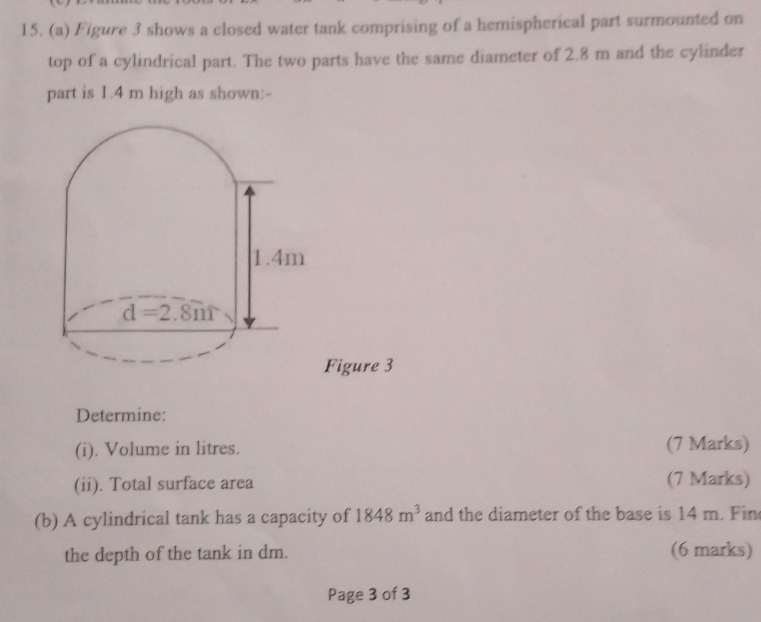 Figure 3 shows a closed water tank comprising of a hemispherical part surmounted on
top of a cylindrical part. The two parts have the same diameter of 2.8 m and the cylinder
part is 1.4 m high as shown:-
Figure 3
Determine:
(i). Volume in litres. (7 Marks)
(ii). Total surface area (7 Marks)
(b) A cylindrical tank has a capacity of 1848m^3 and the diameter of the base is 14 m. Fin
the depth of the tank in dm. (6 marks)
Page 3 of 3