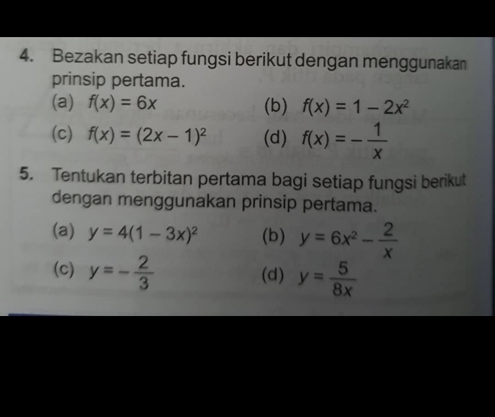 Bezakan setiap fungsi berikut dengan menggunakan 
prinsip pertama. 
(a) f(x)=6x (b) f(x)=1-2x^2
(c) f(x)=(2x-1)^2 (d) f(x)=- 1/x 
5. Tentukan terbitan pertama bagi setiap fungsi berikut 
dengan menggunakan prinsip pertama. 
(a) y=4(1-3x)^2 (b) y=6x^2- 2/x 
(c) y=- 2/3  (d) y= 5/8x 