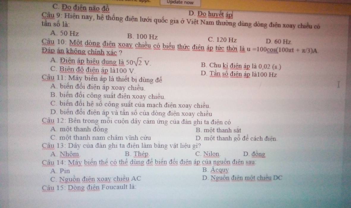 Update now
C. Đo điễn não đồ D. Đo huyết áp
Cầu 9: Hiện nay, hệ thống điện lưới quốc gia ở Việt Nam thường dùng dòng điện xoay chiều có
tần số là:
A. 50 Hz B. 100 Hz C. 120 Hz D. 60 Hz
Cầu 10: Một dòng điên xoay chiều có biểu thức điện áp tức thời là u=100cos (100π t+π /3)A
Đáp án không chính xác ?
A Điện áp hiệu dung là 50sqrt(2)V. B. Chu kì điện áp là 0,02 (s.)
C. Biên độ điện áp là100 V. D. Tần số điện áp là100 Hz
Câu 11: Máy biển áp là thiết bị dùng để
A. biển đổi điện áp xoay chiều.
B. biển đổi công suất điện xoay chiều.
C. biển đổi hệ số công suất của mạch điện xoay chiều.
D. biển đổi điện áp và tần số của dòng điện xoay chiều
Cầu 12: Bên trong mỗi cuộn dây cảm ứng của đàn ghi ta điện có
A. một thanh đồng B. một thanh sắt
C. một thanh nam châm vĩnh cửu D. một thanh gỗ để cách điện
Cầu 13: Dây của đàn ghi ta điện làm băng vật liệu gì?
A. Nhôm B. Thép C. Nilon. D. đồng
Cầâu 14: Máy biển thể có thể dùng để biển đổi điện áp của nguồn điện sau
A. Pin B. Äcquy
C. Nguồn điện xoay chiều AC D. Nguồn điện một chiều DC
Cầu 15: Dòng điện Foucault là: