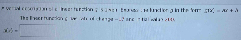 A verbal description of a linear function g is given. Express the function g in the form g(x)=ax+b. 
The linear function g has rate of change −17 and initial value 200.
g(x)=□