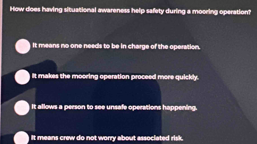 How does having situational awareness help safety during a mooring operation?
It means no one needs to be in charge of the operation.
It makes the mooring operation proceed more quickly.
It allows a person to see unsafe operations happening.
It means crew do not worry about associated risk.