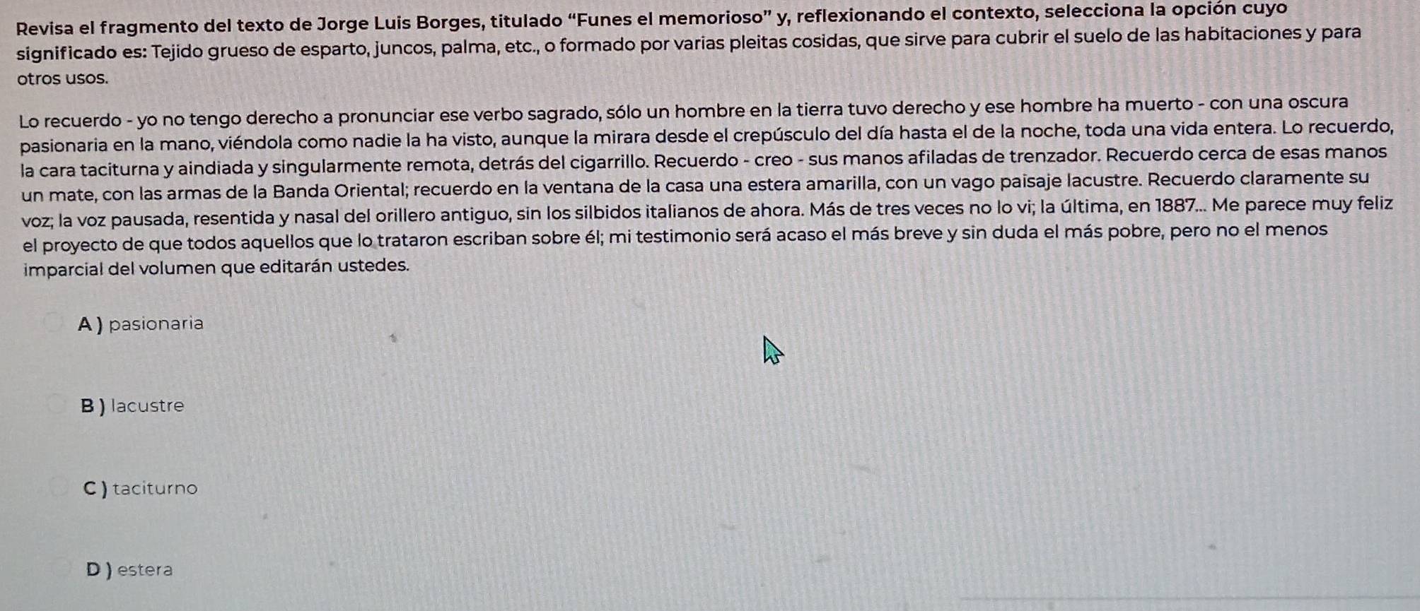 Revisa el fragmento del texto de Jorge Luis Borges, titulado “Funes el memorioso” y, reflexionando el contexto, selecciona la opción cuyo
significado es: Tejido grueso de esparto, juncos, palma, etc., o formado por varias pleitas cosidas, que sirve para cubrir el suelo de las habitaciones y para
otros usos.
Lo recuerdo - yo no tengo derecho a pronunciar ese verbo sagrado, sólo un hombre en la tierra tuvo derecho y ese hombre ha muerto - con una oscura
pasionaria en la mano, viéndola como nadie la ha visto, aunque la mirara desde el crepúsculo del día hasta el de la noche, toda una vida entera. Lo recuerdo,
la cara taciturna y aindiada y singularmente remota, detrás del cigarrillo. Recuerdo - creo - sus manos afiladas de trenzador. Recuerdo cerca de esas manos
un mate, con las armas de la Banda Oriental; recuerdo en la ventana de la casa una estera amarilla, con un vago paisaje lacustre. Recuerdo claramente su
voz; la voz pausada, resentida y nasal del orillero antiguo, sin los silbidos italianos de ahora. Más de tres veces no lo vi; la última, en 1887... Me parece muy feliz
el proyecto de que todos aquellos que lo trataron escriban sobre él; mi testimonio será acaso el más breve y sin duda el más pobre, pero no el menos
imparcial del volumen que editarán ustedes.
A) pasionaria
B )lacustre
C ) taciturno
D ) estera