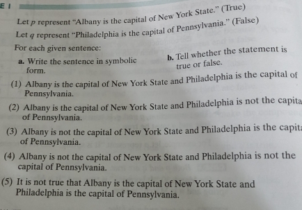 Let p represent “Albany is the capital of New York State.” (True) 
Let q represent “Philadelphia is the capital of Pennsylvania.” (False) 
For each given sentence: 
b. Tell whether the statement is 
a. Write the sentence in symbolic 
true or false. 
form. 
(1) Albany is the capital of New York State and Philadelphia is the capital of 
Pennsylvania. 
(2) Albany is the capital of New York State and Philadelphia is not the capita 
of Pennsylvania. 
(3) Albany is not the capital of New York State and Philadelphia is the capit 
of Pennsylvania. 
(4) Albany is not the capital of New York State and Philadelphia is not the 
capital of Pennsylvania. 
(5) It is not true that Albany is the capital of New York State and 
Philadelphia is the capital of Pennsylvania.