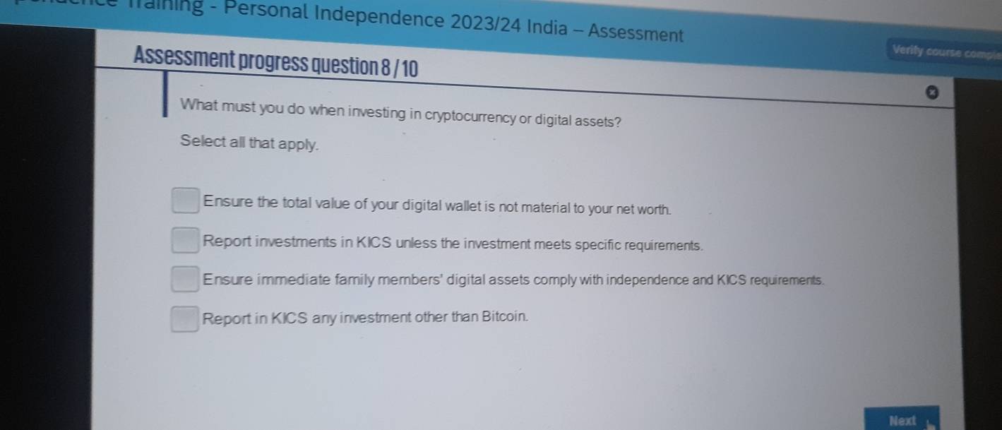 Training - Personal Independence 2023/24 India - Assessment Verity course comple
Assessment progress question 8 / 10
What must you do when investing in cryptocurrency or digital assets?
Select all that apply.
Ensure the total value of your digital wallet is not material to your net worth.
Report investments in KICS unless the investment meets specific requirements.
Ensure immediate family members' digital assets comply with independence and KICS requirements.
Report in KICS any investment other than Bitcoin.
Next