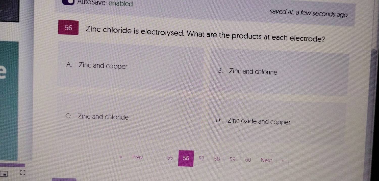 AutoSave: enabled
saved at: a few seconds ago
56 Zinc chloride is electrolysed. What are the products at each electrode?
A: Zinc and copper B: Zinc and chlorine
C: Zinc and chloride D: Zinc oxide and copper
Prev 55 56 57 58 59 60 Next
. []