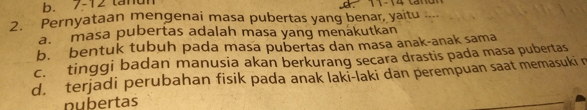 b. 7-12 tánun
t n 
2. Pernyataan mengenai masa pubertas yang benar, yaitu ....
a. masa pubertas adalah masa yang menákutkan
b. bentuk tubuh pada masa pubertas dan masa anak-anak sama
c. tinggi badan manusia akan berkurang secara drastis pada masa pubertas
d. terjadi perubahan fisik pada anak laki-laki dan perempuan saat memasuki n
nubertas