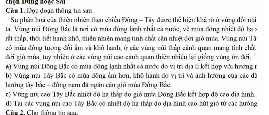 chọn Đung hoạc Sai
Câu 1. Đọc đoạn thông tin sau
Sự phân hoá của thiên nhiên theo chiều Đông - Tây được thể hiện khá rõ ở vùng đồi núi
ta. Vùng núi Đông Bắc là nơi có mùa đông lạnh nhất cả nước, về mùa đông nhiệt độ hạ x
tất thấp, thời tiết hanh khô, thiên nhiên mang tính chất cận nhiệt đới gió mùa. Vùng núi Tâ
có mùa đông tương đối ẩm và khô hanh, ở các vùng núi thấp cảnh quan mang tính chất
đới gió mùa, tuy nhiên ở các vùng núi cao cảnh quan thiên nhiên lại giống vùng ôn đới.
a) Vùng núi Đông Bắc có mùa đông lạnh nhất cả nước do vị trí địa lí kết hợp với hướng 1
b) Vùng núi Tây Bắc có mùa đông ẩm hơn, khô hanh do vị trí và ảnh hưởng của các dã
hướng tây bắc - đông nam đã ngăn cản gió mùa Đông Bắc.
c) Vùng núi cao Tây Bắc nhiệt độ hạ thấp do gió mùa Đông Bắc kết hợp độ cao địa hình.
d) Tại các vùng núi cao Tây Bắc có nhiệt độ hạ thấp do địa hình cao hút gió từ các hướng
Câu 2. Cho thông tin sau: