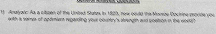 Dénérar zuensís wuéstións 
1) Analysis: As a citizen of the United States in 1823, how could the Monrge Doctrine provide you 
with a sense of optimism regarding your country's strength and position in the world ?