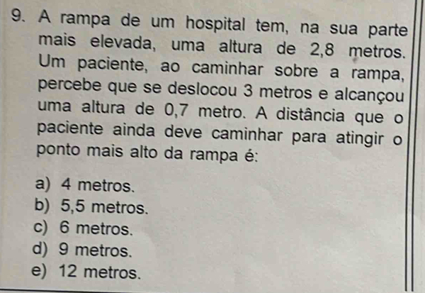 A rampa de um hospital tem, na sua parte
mais elevada, uma altura de 2,8 metros.
Um paciente, ao caminhar sobre a rampa,
percebe que se deslocou 3 metros e alcançou
uma altura de 0,7 metro. A distância que o
paciente ainda deve caminhar para atingir o
ponto mais alto da rampa é:
a) 4 metros.
b) 5,5 metros.
c) 6 metros.
d) 9 metros.
e) 12 metros.