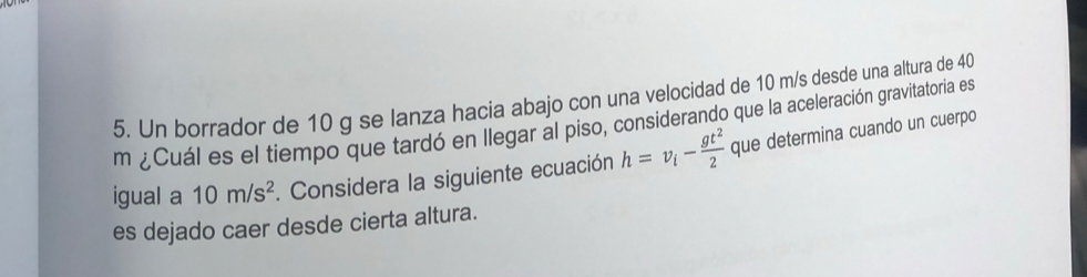 Un borrador de 10 g se lanza hacia abajo con una velocidad de 10 m/s desde una altura de 40
m ¿Cuál es el tiempo que tardó en llegar al piso, considerando que la aceleración gravitatoria es 
igual a 10m/s^2. Considera la siguiente ecuación h=v_i- gt^2/2  que determina cuando un cuerpo 
es dejado caer desde cierta altura.