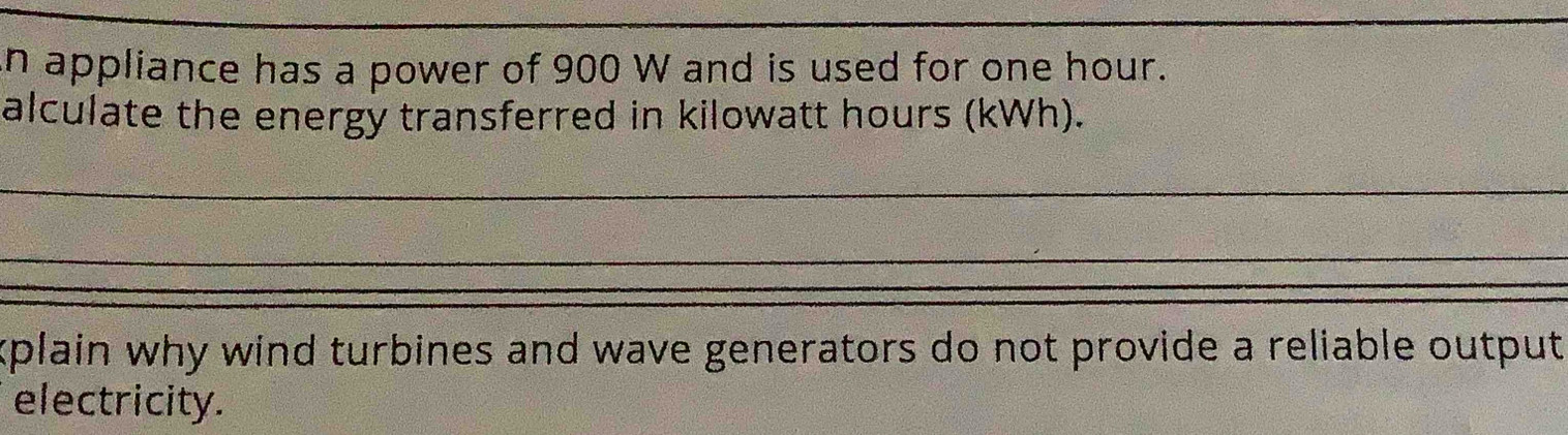 appliance has a power of 900 W and is used for one hour. 
alculate the energy transferred in kilowatt hours (kWh). 
_ 
_ 
xplain why wind turbines and wave generators do not provide a reliable output 
electricity.