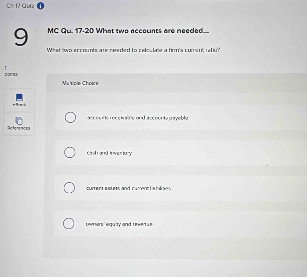 Ch 17 Quiz
9
MC Qu. 17-20 What two accounts are needed...
What two accounts are needed to calculate a firm's current ratio?
1
points
Multiple Choice
eBook
accounts receivable and accounts payable
References
cash and inventory
current assets and current liabilities
owners' equity and revenue