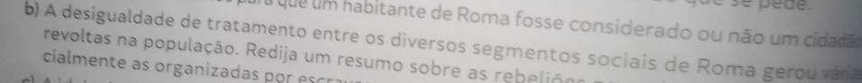 Tu que um habitante de Roma fosse considerado ou não um cidadão 
b) A desigualdade de tratamento entre os diversos segmentos sociais de Roma gerou vára 
revoltas na população. Redija um resumo sobre as rebeliãoo 
cialmente as organizadas por esc