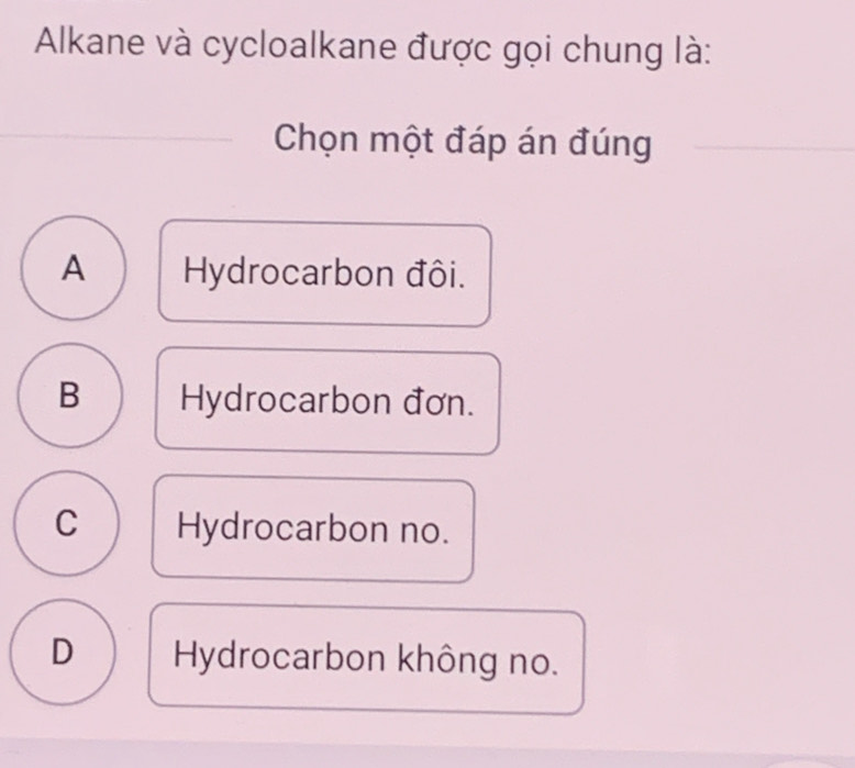 Alkane và cycloalkane được gọi chung là:
Chọn một đáp án đúng
A Hydrocarbon đôi.
B Hydrocarbon đơn.
C Hydrocarbon no.
D Hydrocarbon không no.