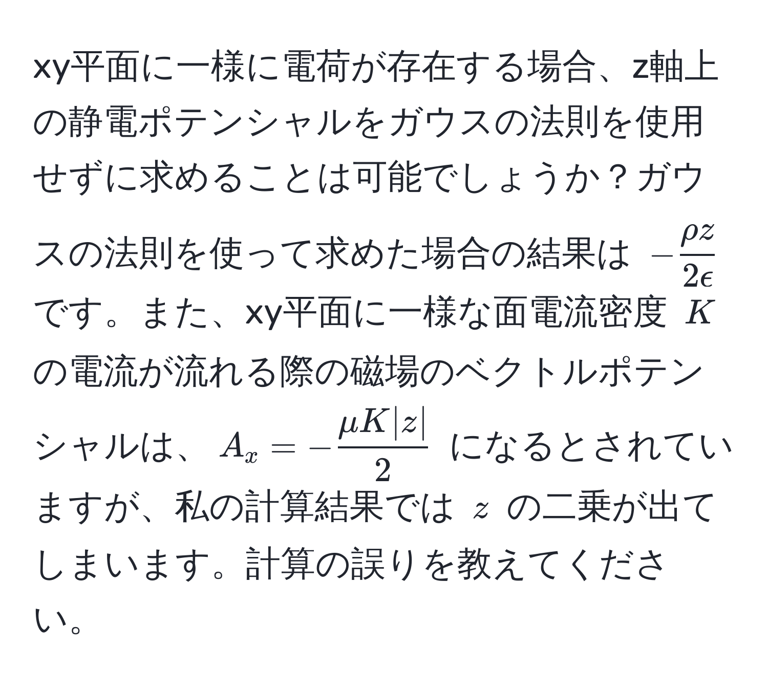 xy平面に一様に電荷が存在する場合、z軸上の静電ポテンシャルをガウスの法則を使用せずに求めることは可能でしょうか？ガウスの法則を使って求めた場合の結果は $- rho z/2epsilon $ です。また、xy平面に一様な面電流密度 $K$ の電流が流れる際の磁場のベクトルポテンシャルは、$A_x = - mu K |z|/2 $ になるとされていますが、私の計算結果では $z$ の二乗が出てしまいます。計算の誤りを教えてください。