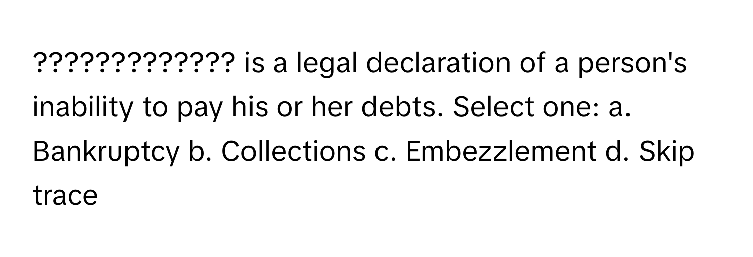 ????????????? is a legal declaration of a person's inability to pay his or her debts. Select one: a. Bankruptcy b. Collections c. Embezzlement d. Skip trace