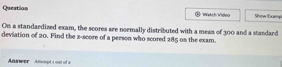 Question Watch Video Show Exampl 
On a standardized exam, the scores are normally distributed with a mean of 300 and a standard 
deviation of 20. Find the z-score of a person who scored 285 on the exam. 
Answer Attempt 1 out of 2