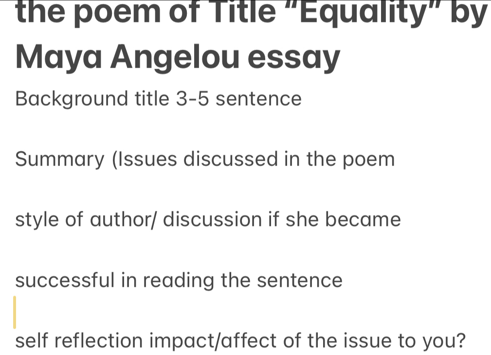 the poem of Title "Equality" by 
Maya Angelou essay 
Background title 3-5 sentence 
Summary (Issues discussed in the poem 
style of author/ discussion if she became 
successful in reading the sentence 
self reflection impact/affect of the issue to you?