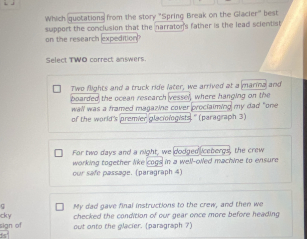 Which quotations from the story “Spring Break on the Glacier” best 
support the conclusion that the narrator's father is the lead scientist 
on the research expedition? 
Select TWO correct answers. 
Two flights and a truck ride later, we arrived at a marina and 
boarded the ocean research vessel, where hanging on the 
wall was a framed magazine cover proclaiming my dad "one 
of the world’s premier glaciologists.” (paragraph 3) 
For two days and a night, we dodged icebergs, the crew 
working together like cogs in a well-oiled machine to ensure 
our safe passage. (paragraph 4) 
g My dad gave final instructions to the crew, and then we 
cky checked the condition of our gear once more before heading 
sign of out onto the glacier. (paragraph 7) 
ds