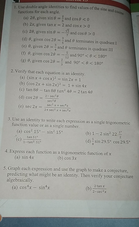 Use double angle identities to find values of the sine and cosin
functions for each angle.
(a) 2θ, given sin θ = 2/5  and cos θ <0</tex>
(b) 2x, given tan x=2 and cos x>0
(c) 2θ, given sin θ =- sqrt(5)/7  and cos θ >0
(d) θ, given cos 2θ = 3/5  and θ terminates in quadrant I
(e) θ, given 2θ = 3/4  and θ terminates in quadrant III
(f) θ, given cos 2θ =- 5/12  and 90° <180°
(g)θ,given cos 2θ = 2/3  and 90° <180°
2. Verify that each equation is an identity.
(a) (sin x+cos x)^2=sin 2x+1
(b) (cos 2x+sin 2x)^2=1+sin 4x
(c) tan 8θ -tan 8θ tan^24θ =2tan 4θ
(d) cos 2θ = (2-sec^2θ )/sec^2θ  
(e) sec 2x= (sec^2x+sec^4x)/2+sec^2x+sec^4x 
3. Use an identity to write each expression as a single trigonometric
function value or as a single number.
(a) cos^215°-sin^215° (b) 1-2sin^222 1°/2 
(c)  tan 51°/1-tan^251°  (d)  1/8 sin 29.5°cos 29.5°
4. Express each function as a trigonometric function of x
(a) sin 4x (b) cos 3x
5. Graph each expression and use the graph to make a conjecture,
predicting what might be an identity. Then verify your conjecture
algebraically.
(a) cos^4x-sin^4x
(b)  2tan x/2-sec^2x 
