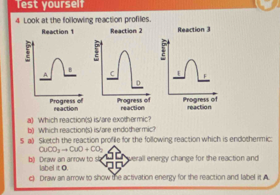 Test yourself 
4 Look at the following reaction profiles. 
Reaction 3
E F
Progress of 
reaction 
a) Which reaction(s) is/are exothermic? 
b) Which reaction(s) is/are endothermic? 
5 a) Sketch the reaction profile for the following reaction which is endothermic:
CuCO_3to CuO+CO_2
b) Draw an arrow to sb werall energy change for the reaction and 
label it O. 
c) Draw an arrow to show the activation energy for the reaction and label it A.