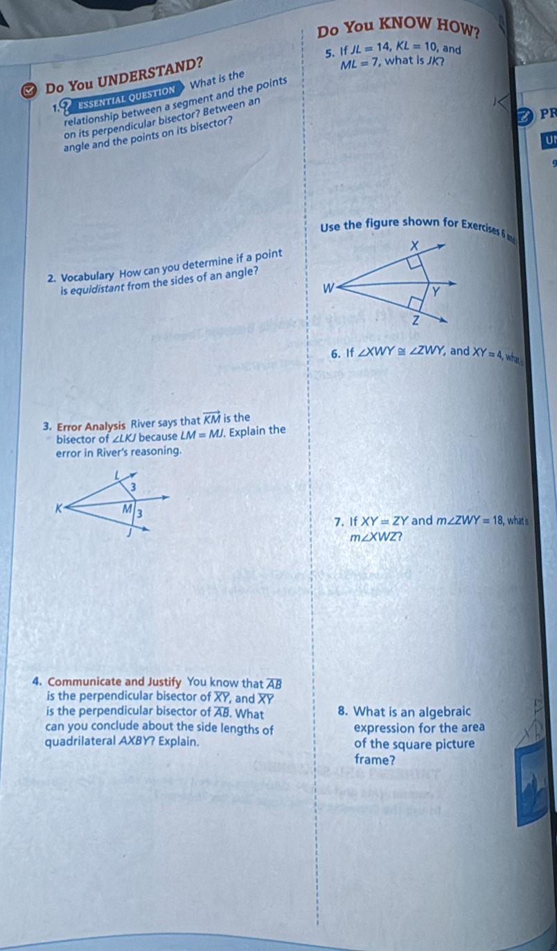 Do You KNOW HOW? 
5. If JL=14, KL=10 , and 
Do You UNDERSTAND?
ML=7 , what is JK? 
1 ESSENTIAL QUESTION What is the 
relationship between a segment and the points
PR
on its perpendicular bisector? Between an 
angle and the points on its bisector? 
U1 
Use the figure shown for Exercises 6 
2. Vocabulary How can you determine if a point 
is equidistant from the sides of an angle? 
6. If ∠ XWY≌ ∠ ZWY, and XY=4, what 
3. Error Analysis River says that vector KM is the 
bisector of ∠ LKJ because LM=MJ. Explain the 
error in River’s reasoning. 
7. If XY=ZY and m∠ ZWY=18, , what is
m∠ XWZ? 
4. Communicate and Justify You know that overline AB
is the perpendicular bisector of overline XY, and XY
is the perpendicular bisector of overline AB What 8. What is an algebraic 
can you conclude about the side lengths of expression for the area 
quadrilateral AXBY? Explain. of the square picture 
frame?