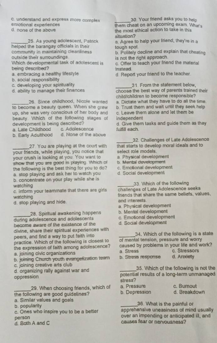 c. understand and express more complex _30. Your friend asks you to help
emotional experiences them cheat on an upcoming exam. What's
d. none of the above the most ethical action to take in this
situation?
_25. As young adolescent, Patrick a. Agree to help your friend, they're in a
helped the barangay officials in their tough spot
community in maintaining cleanliness b. Politely decline and explain that cheating
outside their surroundings is not the right approach.
Which developmental task of adolescent is c. Offer to teach your friend the material
being described? instead.
a embracing a healthy lifestyle d. Report your friend to the teacher.
b. social responsibility
c. developing your spirituality _31. From the statement below
d. ability to manage their finances choose the best way of parents trained their
child/children to become responsible?
_26. Since childhood, Nicole wanted a. Dictate what they have to do all the time.
to become a beauty queen. When she grew b. Trust them and wait until they seek help
up, she was very conscious of her body and c. Leave them alone and let them be
beauty. Which of the following stages of independent
development is being described? d. Give them tasks and guide them as they
a. Late Childhood c. Adolescence fulfill each
b. Early Adulthood d. None of the above
_
32. Challenges of Late Adolescence
_27. You are playing at the court with that starts to develop moral ideals and to
your friends, while playing, you notice that select role models.
your crush is looking at you. You want to a Physical development
show that you are good in playing. Which of b. Mental development
the following is the best thing for you to do? c. Emotional development
a. stop playing and ask her to watch you d. Social development
b. concentrate on your play while she is
watching _33. Which of the following
c. inform your teammate that there are girls challenges of Late Adolescence seeks
watching friends that share the same beliefs, values.
d. stop playing and hide. and interests
a. Physical development
_28. Spiritual awakening happens b. Mental development
during adolescence and adolescents c. Emotional development
become aware of the existence of the d. Social development
divine, share their spiritual experiences with
peers, and find a way to put faith into _34. Which of the following is a state
practice. Which of the following is closest to of mental tension, pressure and worry
the expression of faith among adolescence? caused by problems in your life and work?
a. joining civic organizations a. Stress c. Stressors
b. joining Church youth evangelization tear b. Stress response d. Arxiety
c. joining creative arts club
d. organizing rally against war and _35. Which of the following is not the
oppression potential results of a long-term unmanaged
stress?
_
29. When choosing friends, which of a. Pressure c. Burout
the following are good guidelines? b. Depression d. Breakdown
a. Similar values and goals
b. popularity _36. What is the painful or
c. Ones who inspire you to be a better apprehensive uneasiness of mind usually
person over an impending or anticipated ill, and
d. Both A and C causes fear or nervousness?