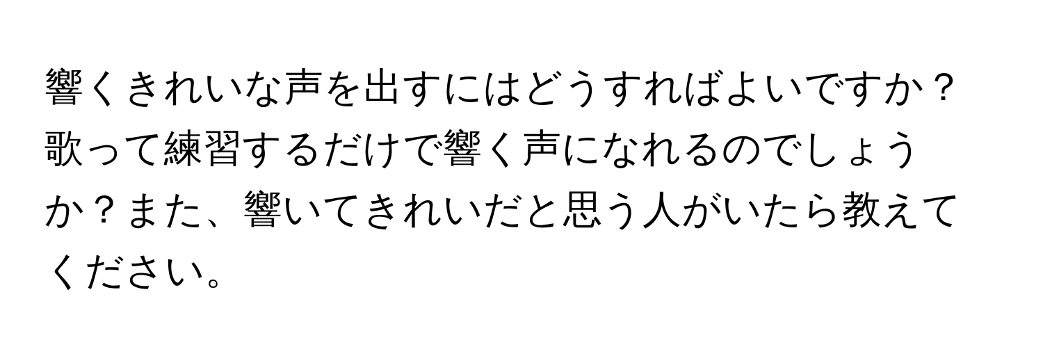 響くきれいな声を出すにはどうすればよいですか？歌って練習するだけで響く声になれるのでしょうか？また、響いてきれいだと思う人がいたら教えてください。