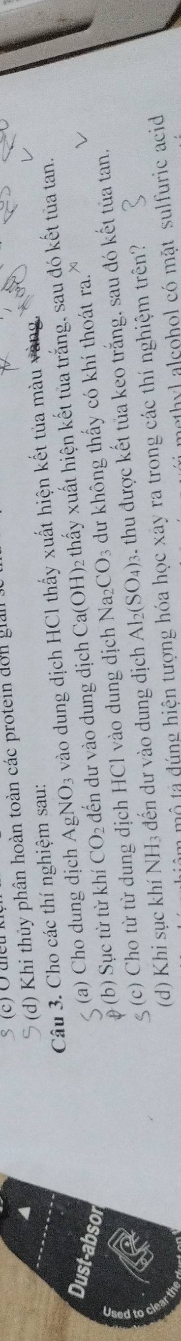 Khi thủy phân hoàn toàn các protein don giả 
Câu 3. Cho các thí nghiệm sau: vào dung dịch HCl thấy xuất hiện kết tủa màu vàng 
Dust-absor đến dư vào dung dịch Ca(OH) 2 thấy xuất hiện kết tủa trắng, sau đó kết tủa tan. 
(a) Cho dung dịch AgNO_3
p (b) Sục từ từ khí CO_2
ζ (c) Cho từ từ dung dịch HCl vào dung dịch Na_2CO_3 dư không thấy có khí thoát ra. 
(d) Khi sục khí NH3 đến dư vào dung dịch Al_2(SO_4)_3 thu được kết tủa keo trắng, sau đó kết tủa tan, 
âm mộ tả đúng hiện tượng hóa học xảy ra trong các thí nghiệm trên? 
methyl alcohol có mặt sulfuric acid