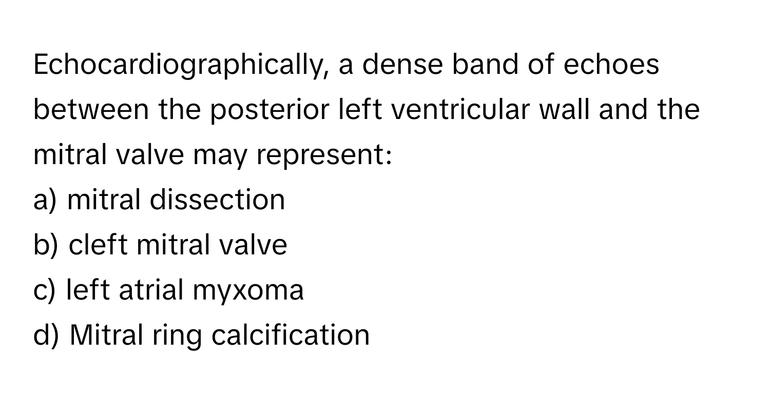 Echocardiographically, a dense band of echoes between the posterior left ventricular wall and the mitral valve may represent:

a) mitral dissection
b) cleft mitral valve
c) left atrial myxoma
d) Mitral ring calcification