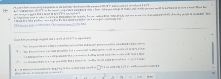 wore that hemen body torpor iores are nomally distributed with a mean of 98. 28 T and a sterdant deviation of 1 63 F
a. A hospital uses 188 6"F as the loes't temperature considered to bo a fever. What percentage of neml and healily persons would be considered to have a fineor? Does this
percentage suggest that a catofl of 190 8 'F is appropliate.
ls. Phrysioaes want to select a mininurs temperatore fer regeinng furher nedical tosts. What should Hat terperature be, if we want only 5.0% of foalthy people ts exceed IY (Such
a result is a falve pasities, rasaning that the best raslt is positive, but the subject in nol mally sick I
Dlick to view page. of the table. Click to view page 2 of the table
Does this percentago suggest that a celelf of 100 6" F is appiopeiate?
Yes, because these is a large probability that a nonal and feelty pessan would be considered to have a firver
Yes, becsuss there is a snall probability that a nemsal and hea the person weuld be considered is have a faver
Na, because there is a sreal probability that a normali and healty person would be conidered to hase a fever
: No, bocauso these is a large probability that a neirsal and healthy pensan would be considered to have a fever
[Round ts two decinal places as seaded ] b. The risimem temperatiate for requiring further nodical soats sheald be * "f if we vant only 5.0% at healdthy people to soxpeed. it
55 55 000 Mone