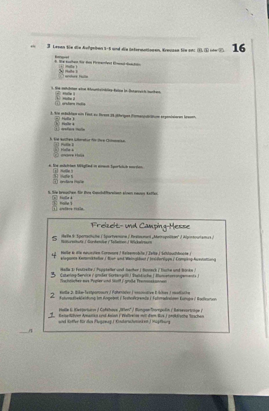 el 3 Lesen Sie die Aufgaben 1-5 und die Informationen. Kreuzen Sie an: cos (b) oder ⑥. 16
Betsprel
0. Sie suchen für das Firmenfest Einmal-Geschir
) Holle 
★Halle 3
endere Holla
1. Sie möchten eine Mounteinbike-Reise in Österreich buchen.
e Halle 1
b] Hetla 2
andare Halle
2. Sie möchten ein Fest zu ihrem 25 Jährigen Firmenjubileum organisieren lassen.
e Halle 3
[b] Halle 4
andere Halle
3. Sio suchen Literatür für ihre Chinamise.
a Hatle 3
⑤ Halle 4
④ andere Malie
4. Sie mächten Mitglied in einem Sportclub werden.
@ Holle 1
B Hallo 5
C andére Haile
S. Sie brauchen für ihre Geschäftsreisen einen neuen Kaffer.
(a) Halle 4
⑥ Halle 5
andère Halle.
Freizeit- und Camping-Messe
Halfe 5: Sportschahe / Sportvereine / Restourant _Metropoliton^ / Alpintourismus /
Naturschutz / Garderobe / Tölletten / Wickelraum
Halle 4: die neuesten Coravons / Reisemobile / Zelte / Schlauchboote /
elegante Keramikteller / Bier- und Weinglöser / Insidertipps / Camping-Ausstattung
Halle 3: Festzelte / Pappteller und -becher / Besteck / Tische und Bönke /
Catering-Service / großer Gortengrill / Stehtische / Blumenarrangements /
Tischtücher aus Popler und Stoff / große Thenmaskannen
Halle 2: Bike-Testparcaurs / Fahrräder / innovative E-bikes / madische
Fahradbekleldung im Angebot / Techniktrends / Fahrradreisen Europa / Radkarten
Halle 1. Kietterturı / Cafehaus „Wien' / Bungee-Trampolln / Reievorträge /
D  Reiseführer Amerika und Asien / Weltreise mit dem Bus / proktische Taschen
und Koffer für das Flugzeug / Kinderschminken / Hüpfburg
_/5