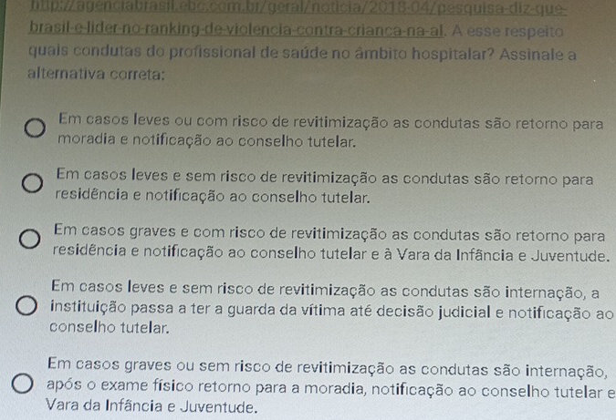 brasil-e-lider-no-ranking-de-violencia-contra-criança-na-al. A esse respeito
quais condutas do profissional de saúde no âmbito hospitalar? Assinale a
alternativa correta:
Em casos leves ou com risco de revitimização as condutas são retorno para
moradia e notificação ao conselho tutelar.
Em casos leves e sem risco de revitimização as condutas são retorno para
residência e notificação ao conselho tutelar.
Em casos graves e com risco de revitimização as condutas são retorno para
residência e notificação ao conselho tutelar e à Vara da Infância e Juventude.
Em casos leves e sem risco de revitimização as condutas são internação, a
instituição passa a ter a guarda da vítima até decisão judicial e notificação ao
conselho tutelar.
Em casos graves ou sem risco de revitimização as condutas são internação,
após o exame físico retorno para a moradia, notificação ao conselho tutelar e
Vara da Infância e Juventude.