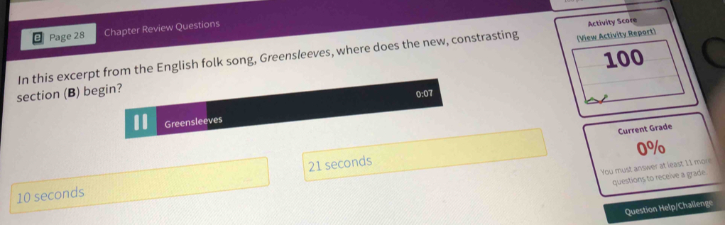 Page 28 Chapter Review Questions 
Activity Score 
100 
In this excerpt from the English folk song, Greensleeves, where does the new, constrasting (View Activity Report) 
section (B) begin?
0:07
Greensleeves 
Current Grade
0%
You must answer at least 11 more
10 seconds 21 seconds
questions to receive a grade. 
Question Help/Challenge