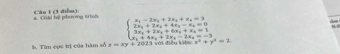 (3 điễm):
a. Giải hệ phương trình
beginarrayl x_1-2x_2+2x_3+x_4=3 2x_1+2x_2+4x_3-x_4=0 3x_1+2x_2+6x_3+x_4=1 x_1+4x_2+2x_3-2x_4=-3endarray.
slm
b. Tim cực trị của hàm số z=xy+2023 với điều kiện: x^2+y^2=2