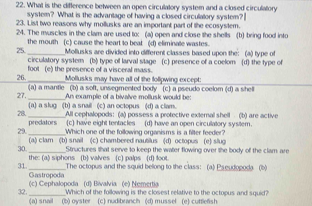 What is the difference between an open circulatory system and a closed circulatory
system? What is the advantage of having a closed circulatory system?
23. List two reasons why mollusks are an important part of the ecosystem.
24. The muscles in the clam are used to: (a) open and close the shells (b) bring food into
the mouth (c) cause the heart to beat (d) eliminate wastes.
25._ Mollusks are divided into different classes based upon the: (a) type of
circulatory system (b) type of larval stage (c) presence of a coelom (d) the type of
foot (e) the presence of a visceral mass.
26._ Mollusks may have all of the following except:
(a) a mantle (b) a soft, unsegmented body (c) a pseudo coelom (d) a shell
27. _An example of a bivalve mollusk would be:
(a) a slug (b) a snail (c) an octopus (d) a clam.
28. _All cephalopods: (a) possess a protective external shell (b) are active
predators (c) have eight tentacles (d) have an open circulatory system.
29. _Which one of the following organisms is a filter feeder?
(a) clam (b) snail (c) chambered nautilus (d) octopus (e) slug
30. _Structures that serve to keep the water flowing over the body of the clam are
the: (a) siphons (b) valves (c) palps (d) foot.
31. _The octopus and the squid belong to the class: (a) Pseudopoda (b)
Gastropoda
(c) Cephalopoda (d) Bivalvia (e) Nemertia
32. _Which of the following is the closest relative to the octopus and squid?
(a) snail (b) oyster (c) nudibranch (d) mussel (e) cuttlefish