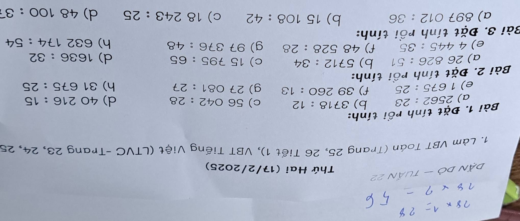 Thứ Hai (17/2/2025) 
1. Làm VBT Toán (Trang 25, 26 Tiết 1), VBT Tiếng Việt (LTVC -Trang 23, 24, 25
Bài 1. Đặt tính rồi tính: 
a) 2562:23 b) 3718:12 c) 56042:28
e) 1675:25 f) 39260:13 d) 40216:15
g) 27081:27 h) 31675:25
Bài 2. Đặt tính rồi tính: 
a) 26826:51 b) 5712:34 c) 15795:65
d) 1636:32
e) 4445:35 f) 48528:28 g) 97376:48
Bài 3. Đặt tính rồi tính: h) 632174:54
b) 
a) 897012:36 15108:42 c) 18243:25 d) 48100:37