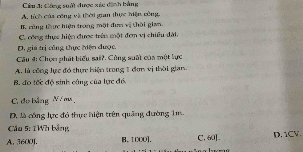 Công suất được xác định bằng
A. tích của công và thời gian thực hiện công.
B. công thực hiện trong một đơn vị thời gian.
C. công thực hiện được trên một đơn vị chiều dài.
D. giá trị công thực hiện được.
Câu 4: Chọn phát biểu sai?. Công suất của một lực
A. là công lực đó thực hiện trong 1 đơn vị thời gian.
B. đo tốc độ sinh công của lực đó.
C. đo bằng N / ms.
D. là công lực đó thực hiện trên quãng đường 1m.
Câu 5: 1Wh bằng
A. 3600J. B. 1000J. C. 60J. D. 1CV.