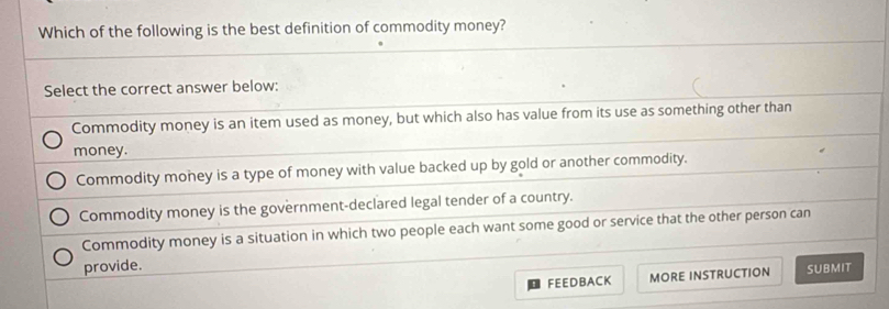 Which of the following is the best definition of commodity money?
Select the correct answer below:
Commodity money is an item used as money, but which also has value from its use as something other than
money.
Commodity money is a type of money with value backed up by gold or another commodity.
Commodity money is the government-declared legal tender of a country.
Commodity money is a situation in which two people each want some good or service that the other person can
provide.
FEEDBACK MORE INSTRUCTION SUBMIT