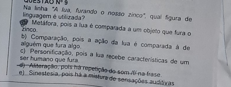 QUESTAO N° 9
Na linha "A lua, furando o nosso zinco", qual figura de
linguagem éutilizada?
a Metáfora, pois a lua é comparada a um objeto que fura o
zinco.
b) Comparação, pois a ação da lua é comparada à de
alguém que fura algo.
c) Personificação, pois a lua recebe características de um
ser humano que fura.
d) Aliteração, pois há repetição do som /f/ na frase.
e) Sinestesia, pois há a mistura de sensações auditivas