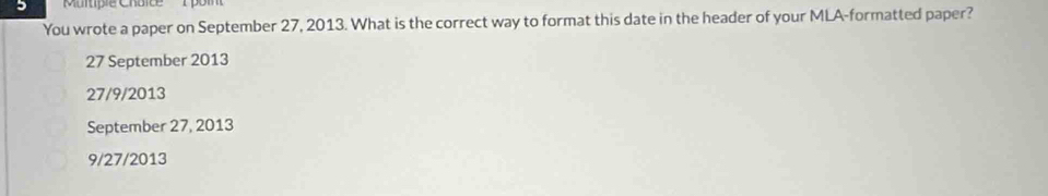 You wrote a paper on September 27, 2013. What is the correct way to format this date in the header of your MLA-formatted paper?
27 September 2013
27/9/2013
September 27, 2013
9/27/2013