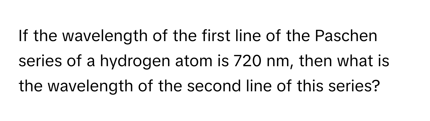 If the wavelength of the first line of the Paschen series of a hydrogen atom is 720 nm, then what is the wavelength of the second line of this series?