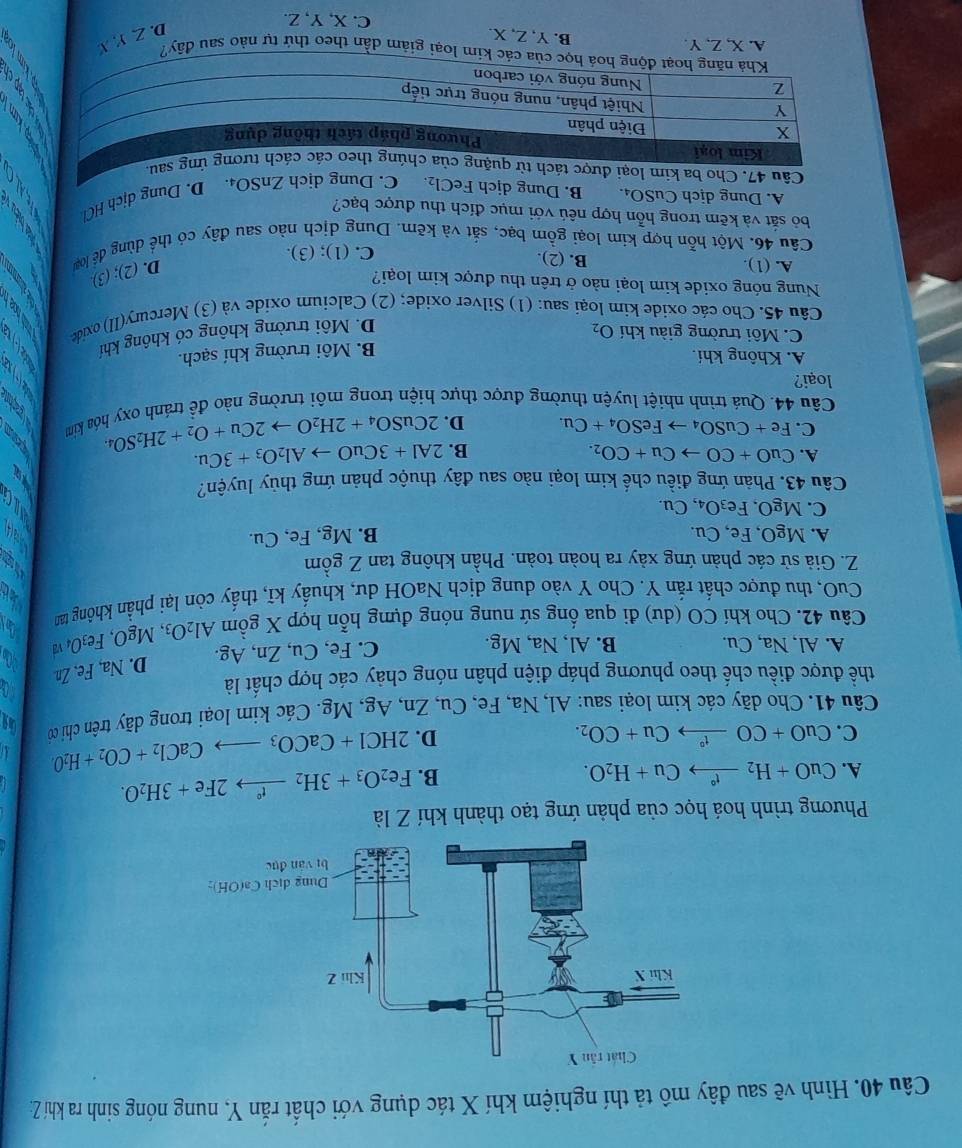 Hình vẽ sau đây mô tả thí nghiệm khí X tác dụng với chất rắn Y, nung nóng sinh ra khí Z:
Phương trình hoá học của phản ứng tạo thành khí Z là
A. CuO+H_2xrightarrow t°Cu+H_2O. B. Fe_2O_3+3H_2xrightarrow t°2Fe+3H_2O.
C. CuO+COxrightarrow t°Cu+CO_2. D. 2HCl+CaCO_3to CaCl_2+CO_2+H_2O
Câu 41. Cho dãy các kim loại sau: Al, Na, Fe, Cu, Zn, Ag, Mg. Các kim loại trong dãy trên chi có
thể được điều chế theo phương pháp điện phân nóng chảy các hợp chất là
A. Al, Na, Cu. B. Al, Na, Mg C. Fe, Cu, Zn, Ag. D. Na Fe,Zn
Câu 42. Cho khí CO (dư) đi qua ống sứ nung nóng đựng hỗn hợp X gồm Al_2O_3,MgO,Fe_3O_4v
CuO, thu được chất rắn Y. Cho Y vào dung dịch NaOH dư, khuấy kĩ, thấy còn lại phần không tan
Z. Giả sử các phản ứng xảy ra hoàn toàn. Phần không tan Z gồm
A. MgO, Fe, Cu.
B. Mg, Fe, Cu.
C. MgO,Fe_3O_4,C Cu.
Câu 43. Phản ứng điều chế kim loại nào sau đây thuộc phản ứng thủy luyện?
A. CuO+COto Cu+CO_2. B. 2Al+3CuOto Al_2O_3+3Cu. 2CuSO_4+2H_2Oto 2Cu+O_2+2H_2SO_4
C. Fe+CuSO_4to FeSO_4+Cu. D.
Câu 44. Quá trình nhiệt luyện thường được thực hiện trong môi trường nào để tránh oxy hóa kim
loại?
A. Không khí.
B. Môi trường khí sạch.
C. Môi trường giàu khí O_2
D. Môi trường không có không khí
Câu 45. Cho các oxide kim loại sau: (1) Silver oxide; (2) Calcium oxide và (3) Mercury(II) oxide
Nung nóng oxide kim loại nào ở trên thu được kim loại?
A. (1). B. (2).
Câu 46. Một hỗn hợp kim loại gồm bạc, sắt và kẽm. Dung dịch nào sau đây có thể dùng để loạ D. (2); (3)
C. (1); (3).
bỏ sắt và kẽm trong hỗn hợp nêú với mục đích thu được bạc?
A. Dung dịch CuSO₄. B. Dung dịch FeCl 2 C. Dung dịch ZnSO₄. D. Dung dịch HCl
Câu 47. Cho ba kim loại được u
ộng hoá học của các kim loại giảm dần theo thứ tự nào sau đây?
A. X,Z,Y
B. Y, Z, X. C. X, Y, Z.
D. Z Y X