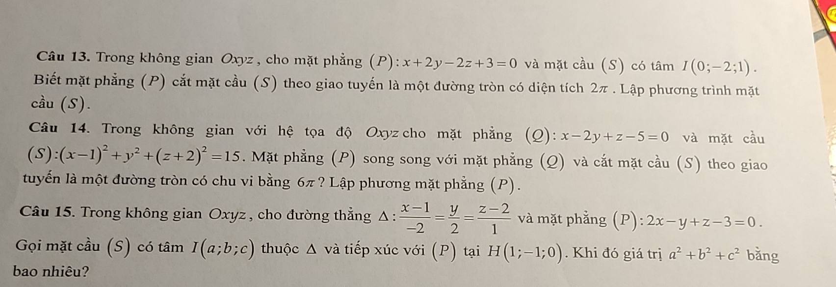 Trong không gian Oxyz , cho mặt phẳng (P): x+2y-2z+3=0 và mặt cầu (S) có tâm I(0;-2;1). 
Biết mặt phẳng (P) cắt mặt cầu (S) theo giao tuyến là một đường tròn có diện tích 2π. Lập phương trình mặt 
cầu (S). 
Câu 14. Trong không gian với hệ tọa độ Oxyz cho mặt phẳng (Q): x-2y+z-5=0 và mặt cầu
(S):(x-1)^2+y^2+(z+2)^2=15. Mặt phẳng (P) song song với mặt phẳng (Q) và cắt mặt cầu (S) theo giao 
tuyến là một đường tròn có chu vi bằng 6π ? Lập phương mặt phẳng (P). 
Câu 15. Trong không gian Oxyz , cho đường thẳng Δ :  (x-1)/-2 = y/2 = (z-2)/1  và mặt phẳng (P): 2x-y+z-3=0. 
Gọi mặt cầu (S) có tâm I(a;b;c) thuộc Δ và tiếp xúc với (P) tại H(1;-1;0). Khi đó giá trị a^2+b^2+c^2 bǎng 
bao nhiêu?