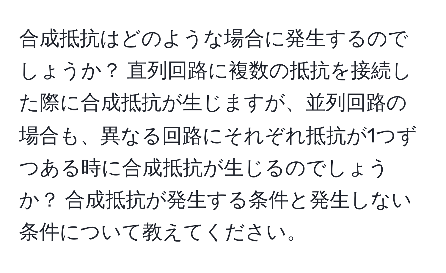 合成抵抗はどのような場合に発生するのでしょうか？ 直列回路に複数の抵抗を接続した際に合成抵抗が生じますが、並列回路の場合も、異なる回路にそれぞれ抵抗が1つずつある時に合成抵抗が生じるのでしょうか？ 合成抵抗が発生する条件と発生しない条件について教えてください。