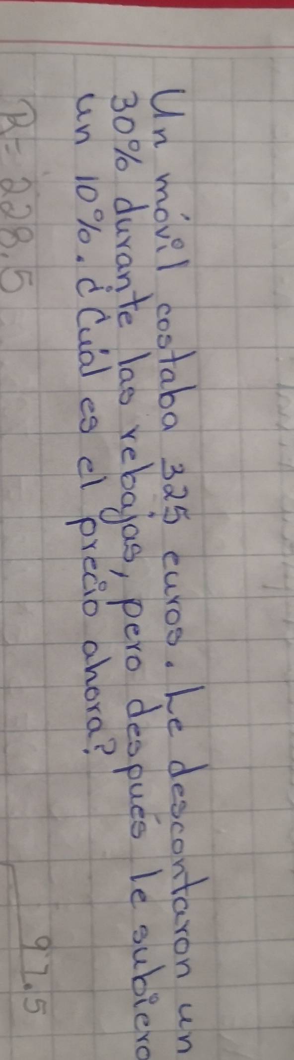 Un movil costaba 325 curos. Le descontaron un
30% durante lao rebajas, pero despues le subier 
un 10%. d(ua) es el preaio ahora?
B=228.5
92. 5