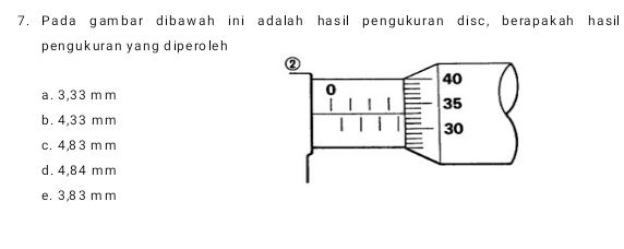 Pada gambar dibawah ini adalah hasil pengukuran disc, berapakah hasil
pengukuran yang diperoleh
a. 3,33 m m
b. 4,33 mm
c. 4,8 3 m m
d. 4,84 mm
e. 3,8 3 m m